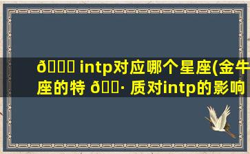 🐟 intp对应哪个星座(金牛座的特 🌷 质对intp的影响)